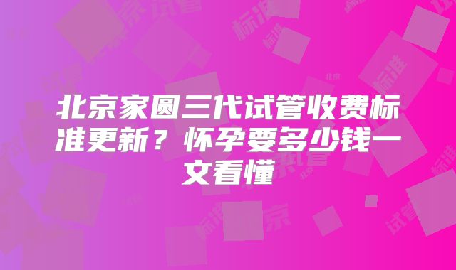 北京家圆三代试管收费标准更新？怀孕要多少钱一文看懂