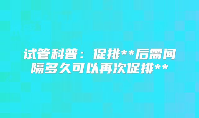 试管科普:促排**后需间隔多久可以再次促排**
