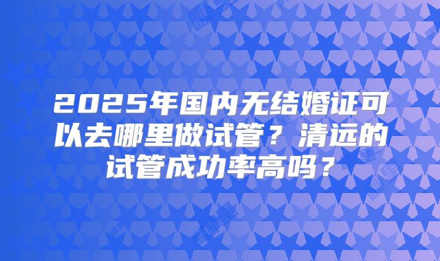 2025年国内无结婚证可以去哪里做试管？清远的试管成功率高吗？