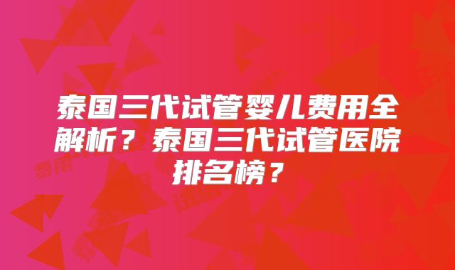 泰国三代试管婴儿费用全解析？泰国三代试管医院排名榜？