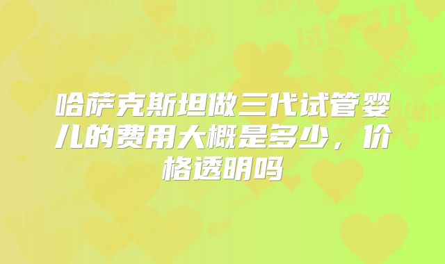 哈萨克斯坦做三代试管婴儿的费用大概是多少，价格透明吗