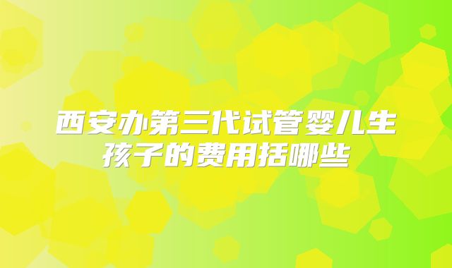 西安办第三代试管婴儿生孩子的费用括哪些