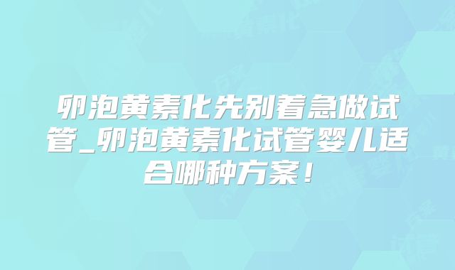 卵泡黄素化先别着急做试管_卵泡黄素化试管婴儿适合哪种方案！