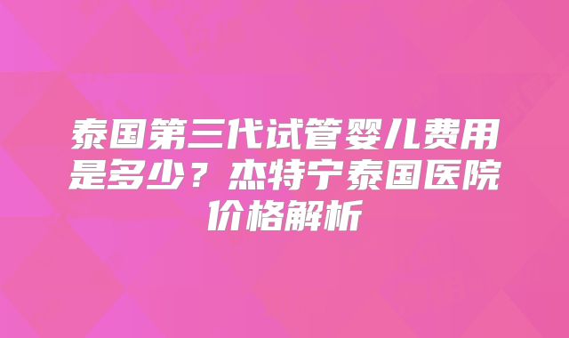 泰国第三代试管婴儿费用是多少？杰特宁泰国医院价格解析