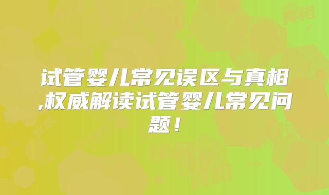 试管婴儿常见误区与真相,权威解读试管婴儿常见问题！