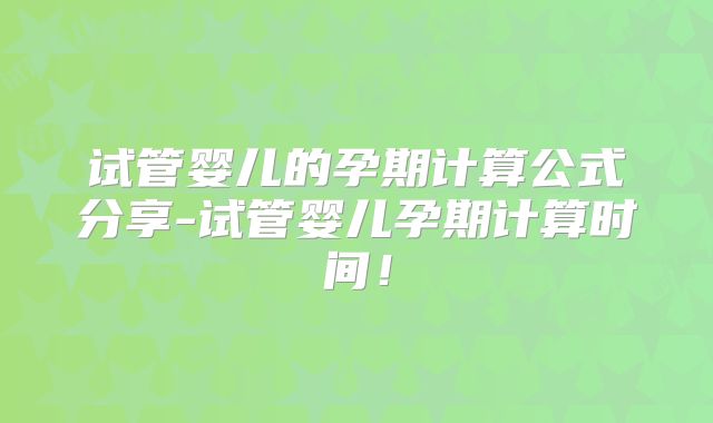 试管婴儿的孕期计算公式分享-试管婴儿孕期计算时间！