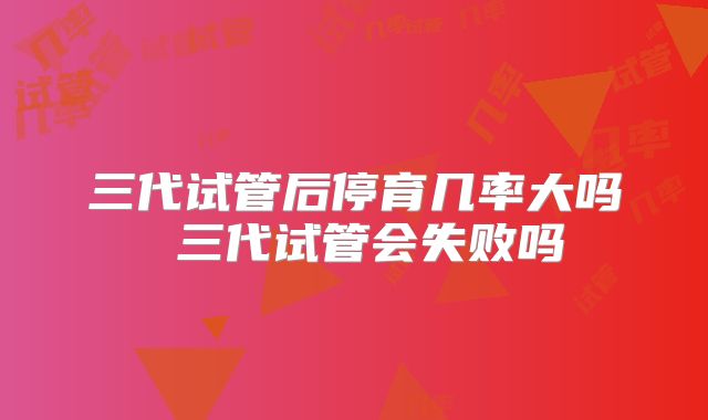 三代试管后停育几率大吗 三代试管会失败吗