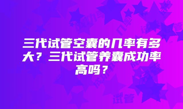 三代试管空囊的几率有多大?三代试管养囊成功率高吗?