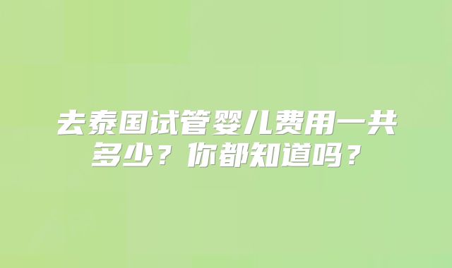 去泰国试管婴儿费用一共多少?你都知道吗?