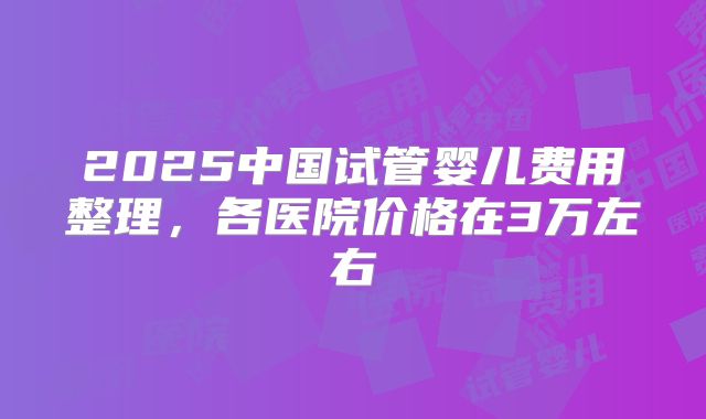 2025中国试管婴儿费用整理，各医院价格在3万左右