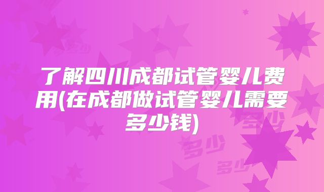 了解四川成都试管婴儿费用(在成都做试管婴儿需要多少钱)
