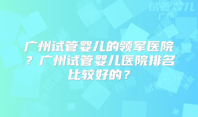 广州试管婴儿的领军医院？广州试管婴儿医院排名比较好的？