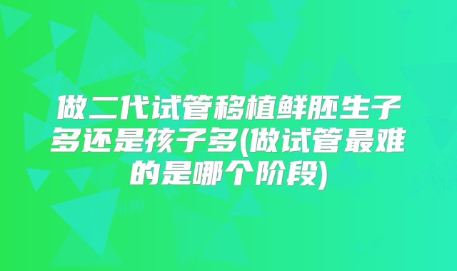 做二代试管移植鲜胚生子多还是孩子多(做试管最难的是哪个阶段)