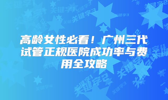 高龄女性必看！广州三代试管正规医院成功率与费用全攻略