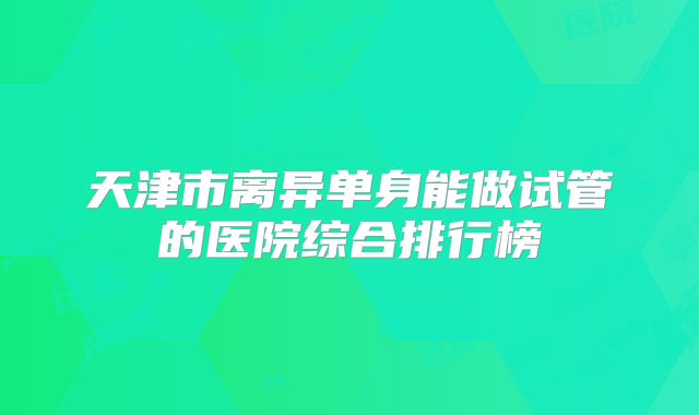 天津市离异单身能做试管的医院综合排行榜