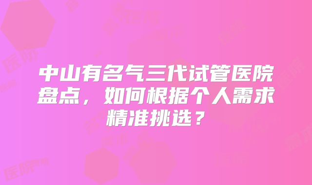 中山有名气三代试管医院盘点，如何根据个人需求精准挑选？