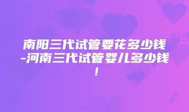 南阳三代试管要花多少钱-河南三代试管婴儿多少钱！