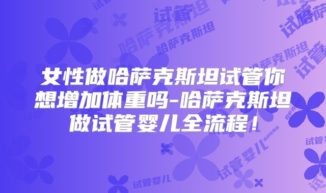 女性做哈萨克斯坦试管你想增加体重吗-哈萨克斯坦做试管婴儿全流程！