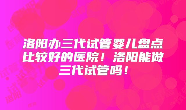 洛阳办三代试管婴儿盘点比较好的医院！洛阳能做三代试管吗！