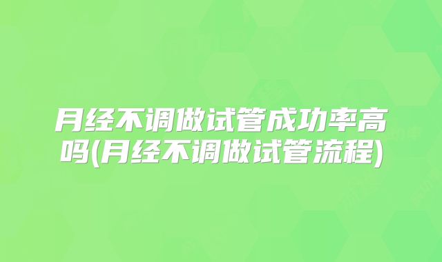 月经不调做试管成功率高吗(月经不调做试管流程)