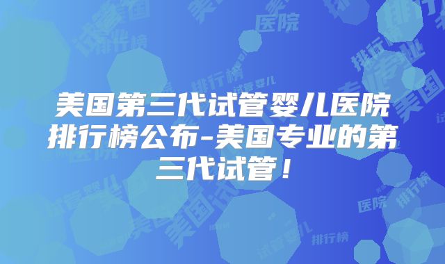 美国第三代试管婴儿医院排行榜公布-美国专业的第三代试管！