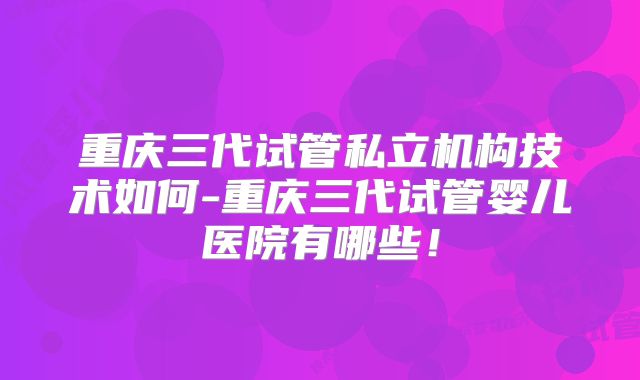 重庆三代试管私立机构技术如何-重庆三代试管婴儿医院有哪些！