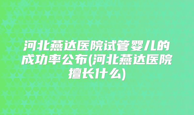 河北燕达医院试管婴儿的成功率公布(河北燕达医院擅长什么)