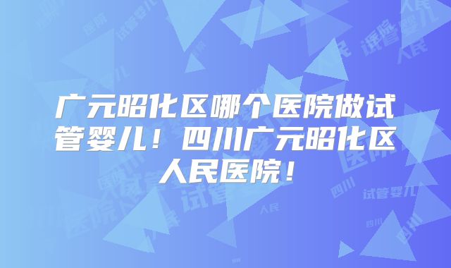 广元昭化区哪个医院做试管婴儿！四川广元昭化区人民医院！