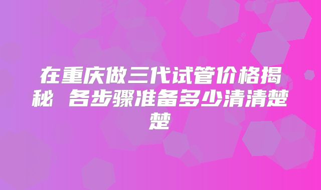 在重庆做三代试管价格揭秘 各步骤准备多少清清楚楚