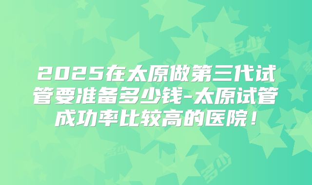 2025在太原做第三代试管要准备多少钱-太原试管成功率比较高的医院！