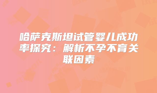 哈萨克斯坦试管婴儿成功率探究：解析不孕不育关联因素
