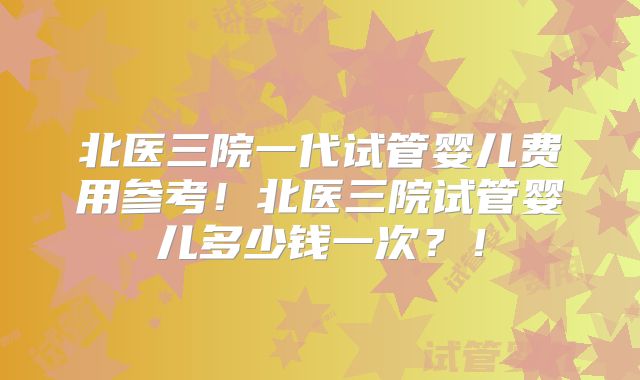 北医三院一代试管婴儿费用参考！北医三院试管婴儿多少钱一次？！