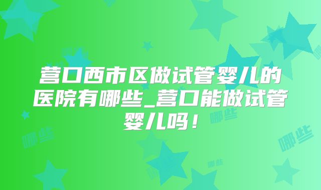 营口西市区做试管婴儿的医院有哪些_营口能做试管婴儿吗！