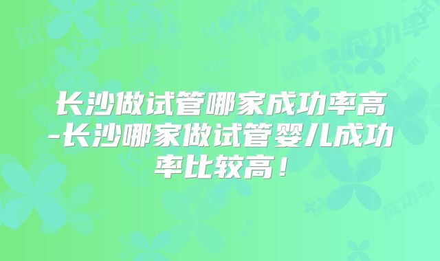 长沙做试管哪家成功率高-长沙哪家做试管婴儿成功率比较高！