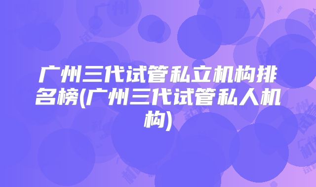 广州三代试管私立机构排名榜(广州三代试管私人机构)
