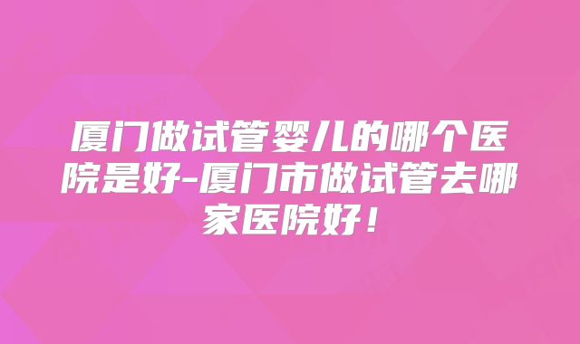厦门做试管婴儿的哪个医院是好-厦门市做试管去哪家医院好！