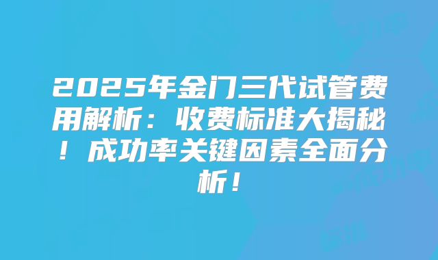 2025年金门三代试管费用解析：收费标准大揭秘！成功率关键因素全面分析！