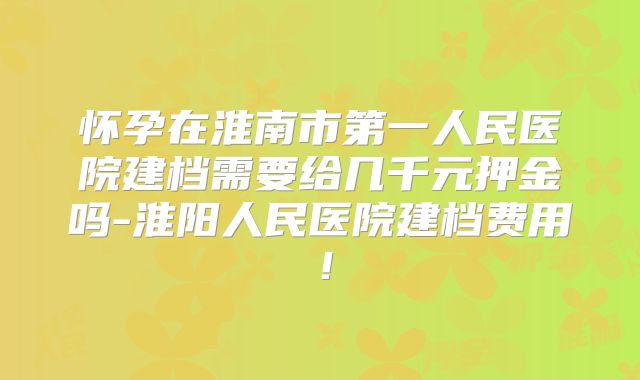 怀孕在淮南市第一人民医院建档需要给几千元押金吗-淮阳人民医院建档费用！