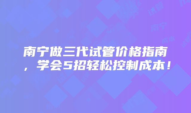 南宁做三代试管价格指南,学会5招轻松控制成本!