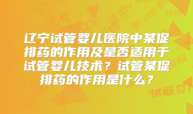 辽宁试管婴儿医院中某促排药的作用及是否适用于试管婴儿技术?试管某促排药的作用是什么?