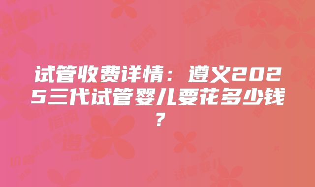 试管收费详情：遵义2025三代试管婴儿要花多少钱？
