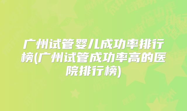 广州试管婴儿成功率排行榜(广州试管成功率高的医院排行榜)