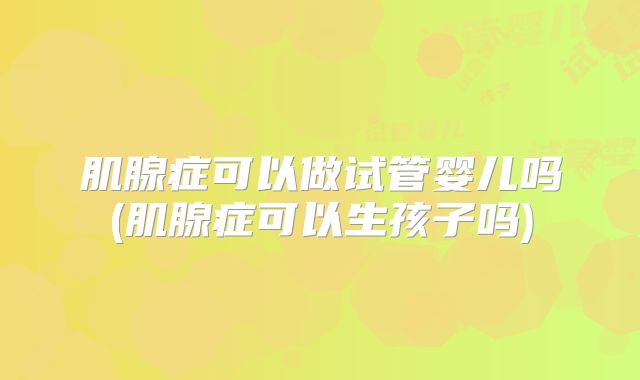 肌腺症可以做试管婴儿吗(肌腺症可以生孩子吗)