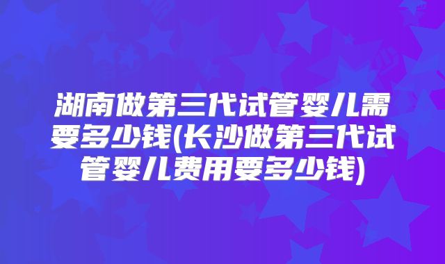 湖南做第三代试管婴儿需要多少钱(长沙做第三代试管婴儿费用要多少钱)