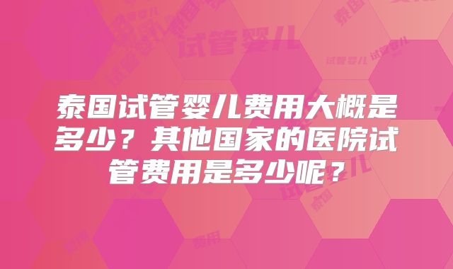 泰国试管婴儿费用大概是多少?其他国家的医院试管费用是多少呢?