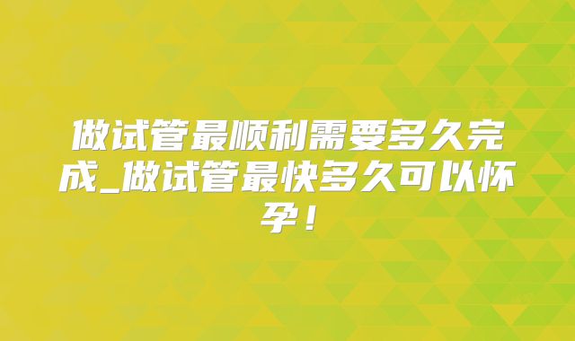 做试管最顺利需要多久完成_做试管最快多久可以怀孕!