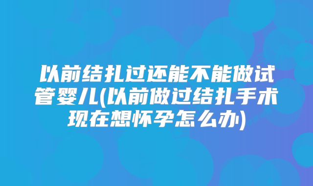 以前结扎过还能不能做试管婴儿(以前做过结扎手术现在想怀孕怎么办)