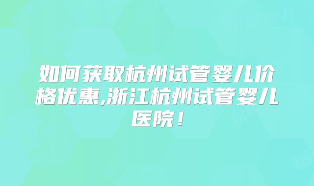 如何获取杭州试管婴儿价格优惠,浙江杭州试管婴儿医院！