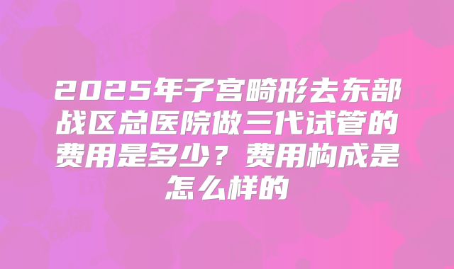 2025年子宫畸形去东部战区总医院做三代试管的费用是多少？费用构成是怎么样的