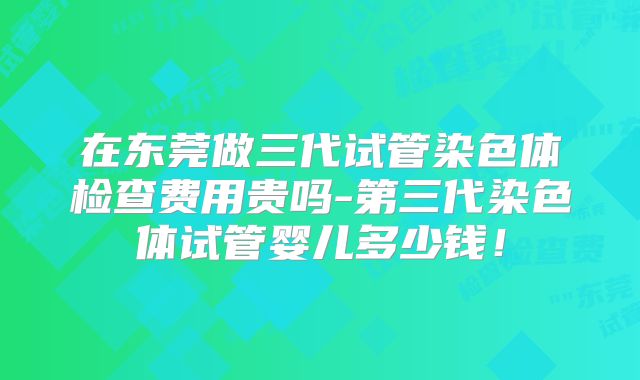 在东莞做三代试管染色体检查费用贵吗-第三代染色体试管婴儿多少钱!